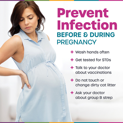 Prevent Infection before and during pregnancy. Wash hands often. Get tested for STDs. Talk to your doctor about vaccinations. Do not touch or change dirty cat litter. Ask your doctor about group B strep.