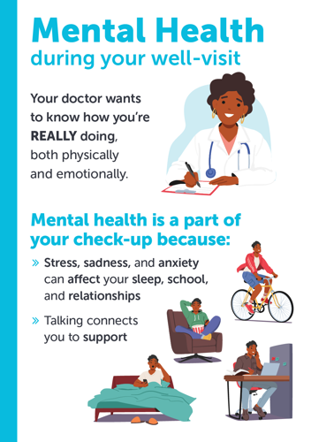 Mental Health during your well-visit. Your doctor wants to know how you're REALLY doing, both physically and emotionally. Mental health is port of your check-up because stress, sadness, and anxiety can affect your sleep, school, and relationships. Talking connects you to support.
