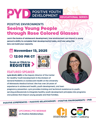 PYD: Positive Youth Development Educational Series. Positive Environments  Seeing Young People  through Rose Colored Glasses Learn the basics of adolescent development, how social determinants of health  can impact their ability to complete their developmental tasks, and how using this  lens can build your capacity. Nov. 13 at noon CT. Click Link to Register. Featured Speaker Lynn Bretl, MPP, is the Deputy Director of the Center for Healthy Youth Development in the Division of General Pediatrics & Adolescent Health at the University of Minnesota Medical School. She has over 25 years of experience in adolescent health, youth development, and teen pregnancy prevention. Lynn provides training and technical assistance to youth-serving professionals to integrate healthy youth development principles into programs and policies that impact young people and their families.