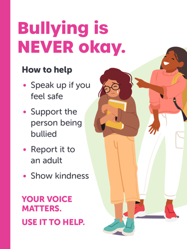 Bullying is NEVER okay. How to help: Speak up if you feel safe, support the person being bullied, report it to an adult, show kindness. Your voice matters. Use it to help.